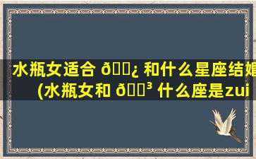 水瓶女适合 🌿 和什么星座结婚(水瓶女和 🌳 什么座是zui
佳情侣)